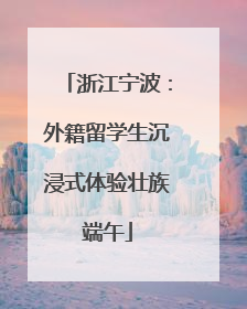 浙江宁波：外籍留学生沉浸式体验壮族端午