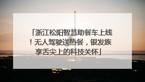 浙江松阳智慧助餐车上线！无人驾驶送热餐，银发族享舌尖上的科技关怀
