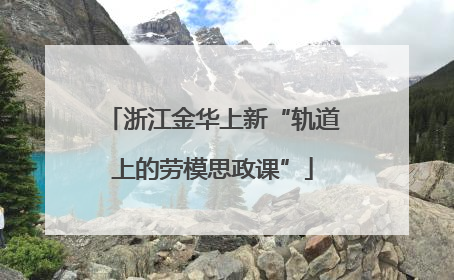 浙江金华上新“轨道上的劳模思政课”