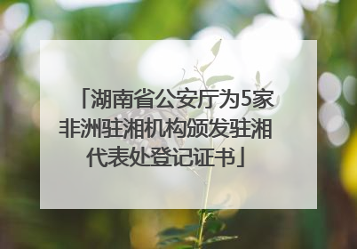 湖南省公安厅为5家非洲驻湘机构颁发驻湘代表处登记证书