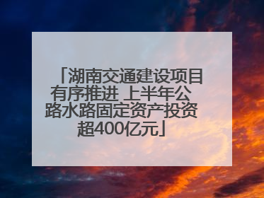 湖南交通建设项目有序推进 上半年公路水路固定资产投资超400亿元