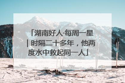 湖南好人·每周一星｜时隔二十多年，他两度水中救起同一人