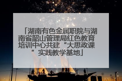 湖南有色金属职院与湖南省韶山管理局红色教育培训中心共建“大思政课”实践教学基地