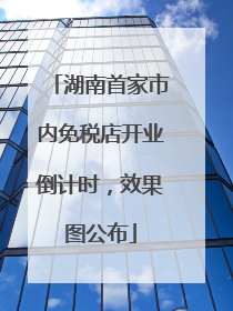 湖南首家市内免税店开业倒计时，效果图公布