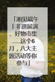 湘见端午丨非遗展演、好物市集……这个6月，八大主题活动等你参与