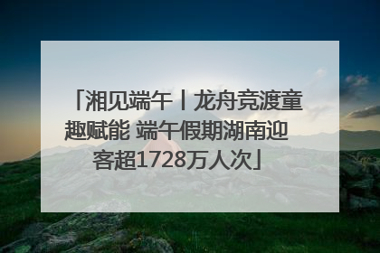 湘见端午丨龙舟竞渡童趣赋能 端午假期湖南迎客超1728万人次