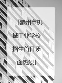 滁州市机械工业学校招生首日场面热烈