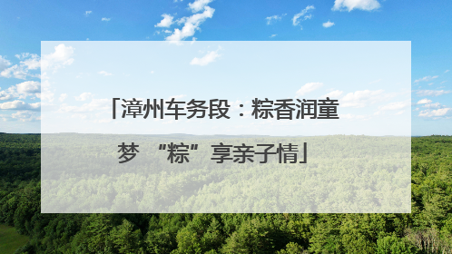 漳州车务段：粽香润童梦 “粽”享亲子情