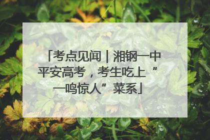 考点见闻｜湘钢一中平安高考，考生吃上“一鸣惊人”菜系