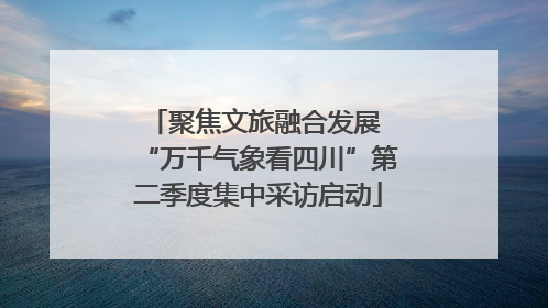聚焦文旅融合发展 “万千气象看四川”第二季度集中采访启动