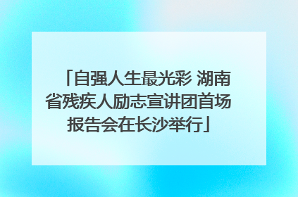 自强人生最光彩 湖南省残疾人励志宣讲团首场报告会在长沙举行