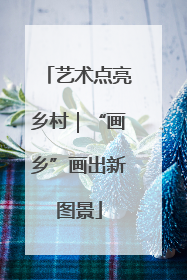 艺术点亮乡村｜“画乡”画出新图景