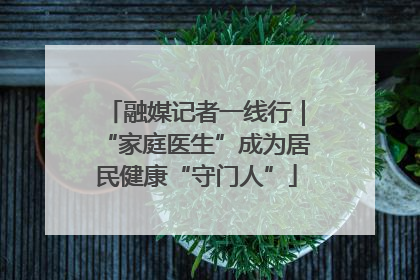 融媒记者一线行｜“家庭医生”成为居民健康“守门人”