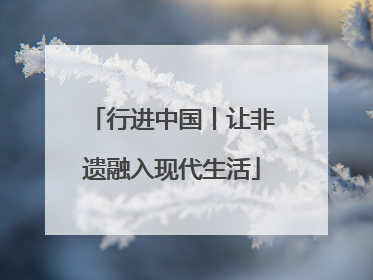 行进中国丨让非遗融入现代生活