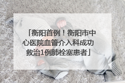 衡阳首例！衡阳市中心医院血管介入科成功救治1例肺栓塞患者