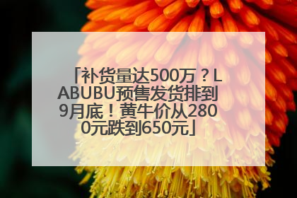 补货量达500万？LABUBU预售发货排到9月底！黄牛价从2800元跌到650元