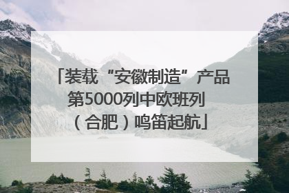 装载“安徽制造”产品 第5000列中欧班列（合肥）鸣笛起航