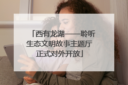 西有龙湖——聆听生态文明故事主题厅正式对外开放