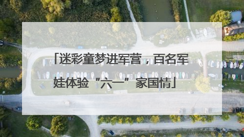 迷彩童梦进军营，百名军娃体验“六一”家国情