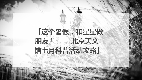 这个暑假，和星星做朋友！一一 北京天文馆七月科普活动攻略