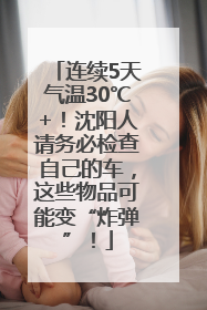 连续5天气温30℃+！沈阳人请务必检查自己的车，这些物品可能变“炸弹”！