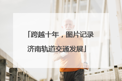 跨越十年，图片记录济南轨道交通发展
