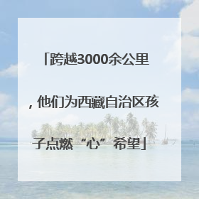 跨越3000余公里，他们为西藏自治区孩子点燃“心”希望