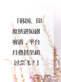 韩国、印度挤进短剧赛道，平台月费甚至超过奈飞？
