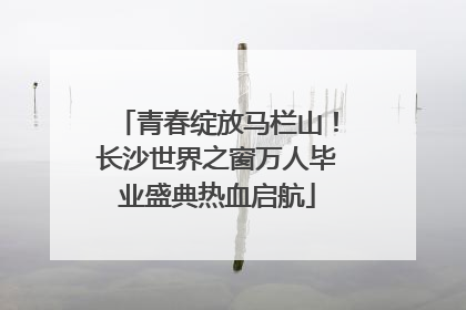 青春绽放马栏山！长沙世界之窗万人毕业盛典热血启航