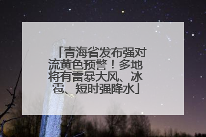 青海省发布强对流黄色预警！多地将有雷暴大风、冰雹、短时强降水
