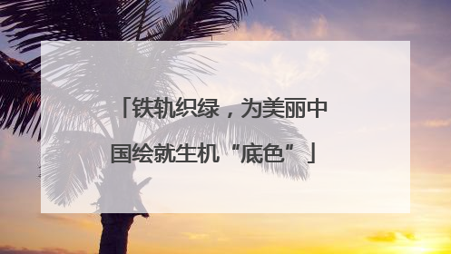 铁轨织绿，为美丽中国绘就生机“底色”