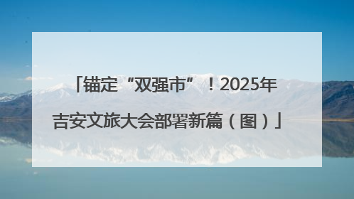 锚定“双强市”！2025年吉安文旅大会部署新篇（图）