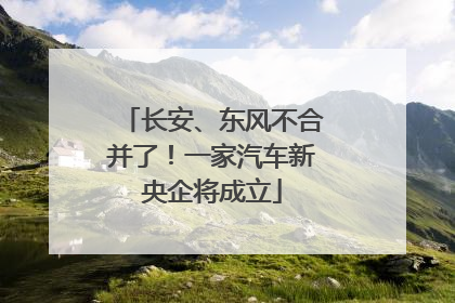 长安、东风不合并了！一家汽车新央企将成立