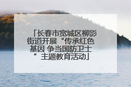 长春市宽城区柳影街道开展“传承红色基因 争当国防卫士”主题教育活动