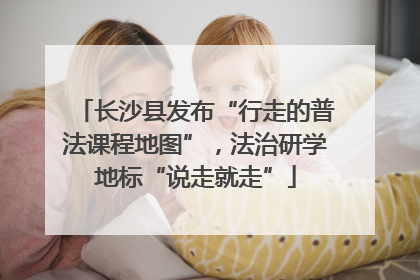长沙县发布“行走的普法课程地图”，法治研学地标“说走就走”