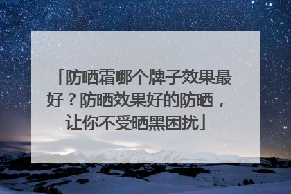 防晒霜哪个牌子效果最好？防晒效果好的防晒，让你不受晒黑困扰