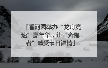 香河园举办“龙舟竞速”嘉年华，让“奔跑者”感受节日温情