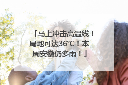 马上冲击高温线！局地可达36℃！本周安徽仍多雨！