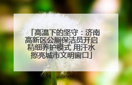 高温下的坚守：济南高新区公厕保洁员开启精细养护模式 用汗水擦亮城市文明窗口