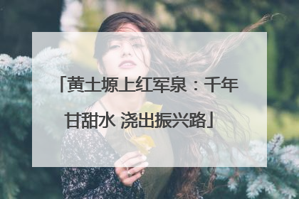 黄土塬上红军泉：千年甘甜水 浇出振兴路