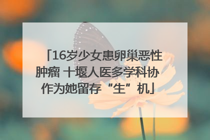 16岁少女患卵巢恶性肿瘤 十堰人医多学科协作为她留存“生”机