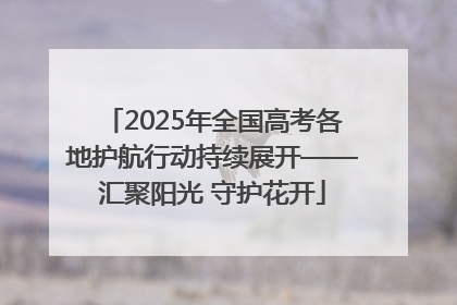 2025年全国高考各地护航行动持续展开——汇聚阳光 守护花开