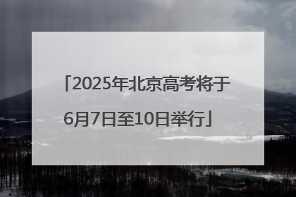 2025年北京高考将于6月7日至10日举行
