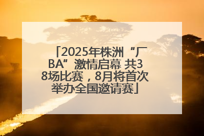 2025年株洲“厂BA”激情启幕 共38场比赛，8月将首次举办全国邀请赛