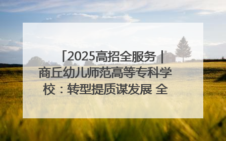 2025高招全服务｜商丘幼儿师范高等专科学校：转型提质谋发展 全力推进高水平综合性应用型高等专科学校建设
