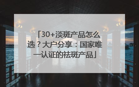 30+淡斑产品怎么选？大户分享：国家唯一认证的祛斑产品