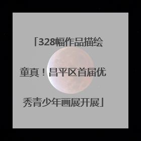 328幅作品描绘童真！昌平区首届优秀青少年画展开展