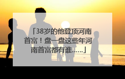 38岁的他登顶河南首富！盘一盘这些年河南首富都有谁……