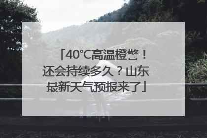 40℃高温橙警！还会持续多久？山东最新天气预报来了