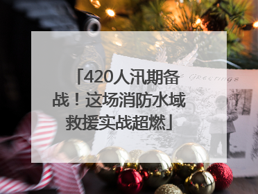 420人汛期备战！这场消防水域救援实战超燃